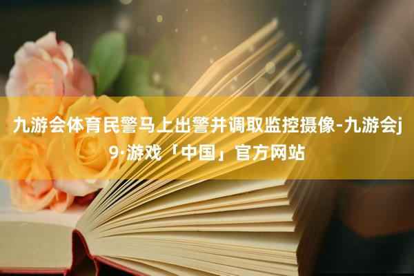 九游会体育民警马上出警并调取监控摄像-九游会j9·游戏「中国」官方网站