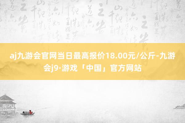 aj九游会官网当日最高报价18.00元/公斤-九游会j9·游戏「中国」官方网站