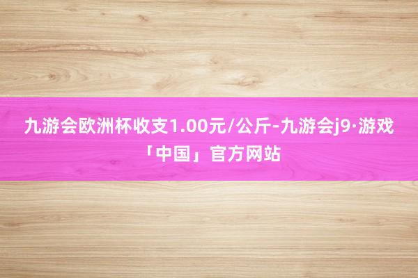 九游会欧洲杯收支1.00元/公斤-九游会j9·游戏「中国」官方网站