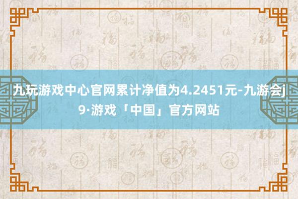 九玩游戏中心官网累计净值为4.2451元-九游会j9·游戏「中国」官方网站