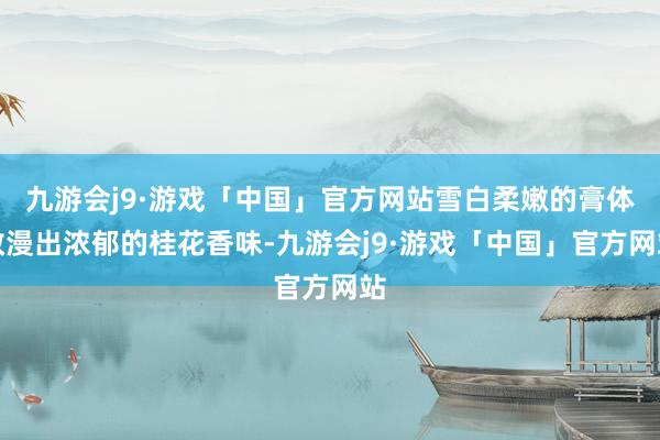 九游会j9·游戏「中国」官方网站雪白柔嫩的膏体散漫出浓郁的桂花香味-九游会j9·游戏「中国」官方网站