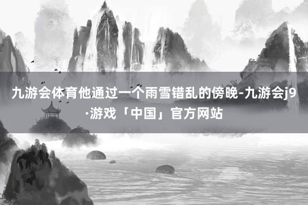 九游会体育他通过一个雨雪错乱的傍晚-九游会j9·游戏「中国」官方网站