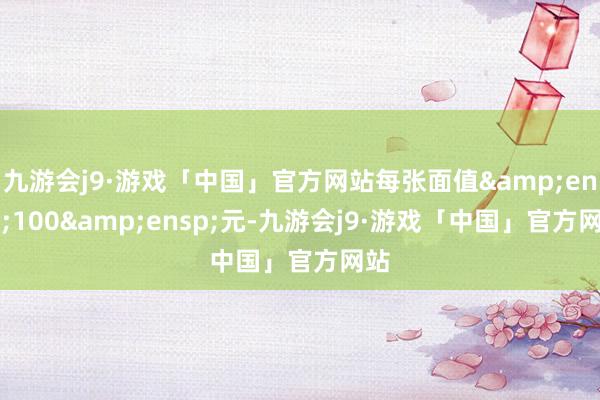 九游会j9·游戏「中国」官方网站每张面值 100 元-九游会j9·游戏「中国」官方网站