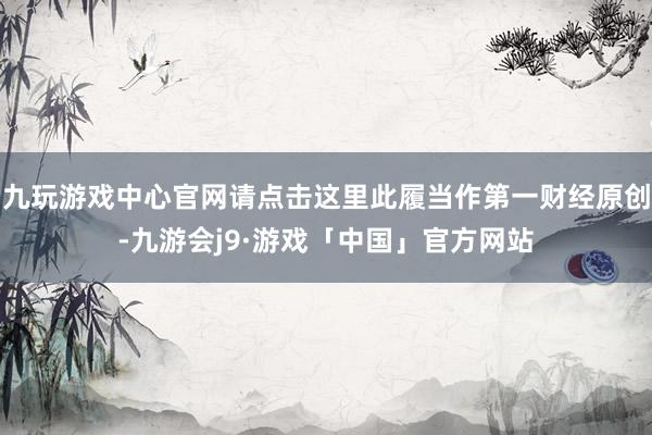 九玩游戏中心官网请点击这里此履当作第一财经原创-九游会j9·游戏「中国」官方网站