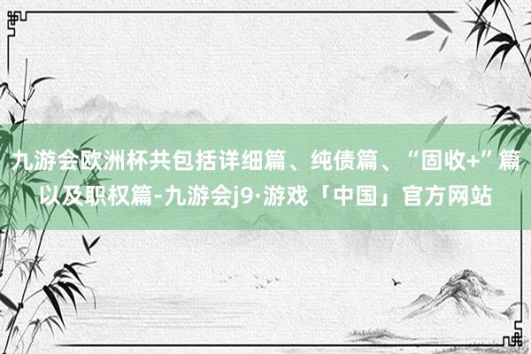 九游会欧洲杯共包括详细篇、纯债篇、“固收+”篇以及职权篇-九游会j9·游戏「中国」官方网站