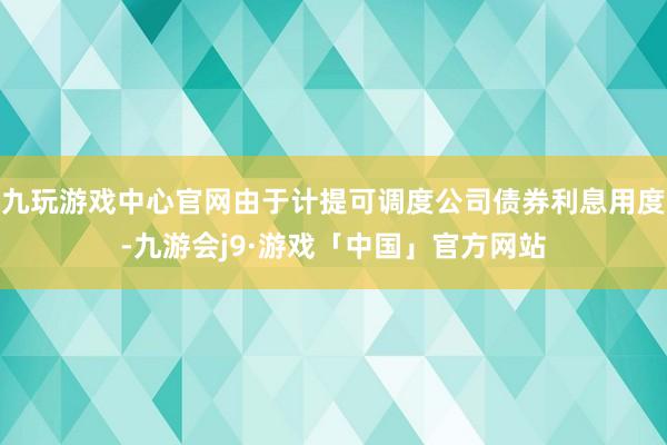 九玩游戏中心官网由于计提可调度公司债券利息用度-九游会j9·游戏「中国」官方网站