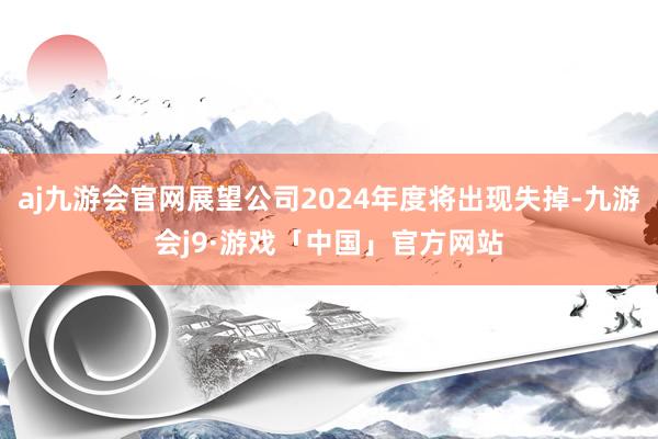 aj九游会官网展望公司2024年度将出现失掉-九游会j9·游戏「中国」官方网站