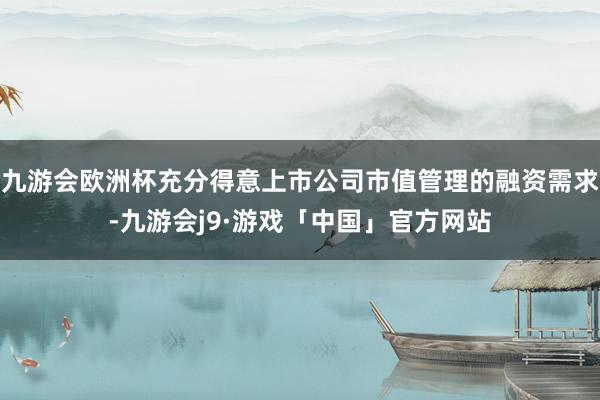 九游会欧洲杯充分得意上市公司市值管理的融资需求-九游会j9·游戏「中国」官方网站