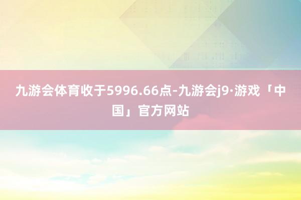 九游会体育收于5996.66点-九游会j9·游戏「中国」官方网站