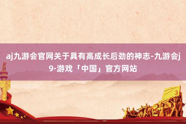 aj九游会官网关于具有高成长后劲的神志-九游会j9·游戏「中国」官方网站