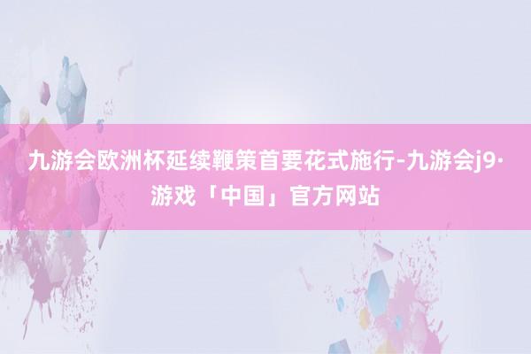 九游会欧洲杯延续鞭策首要花式施行-九游会j9·游戏「中国」官方网站