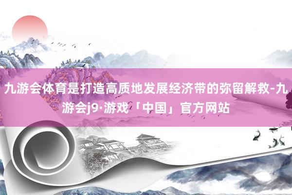 九游会体育是打造高质地发展经济带的弥留解救-九游会j9·游戏「中国」官方网站