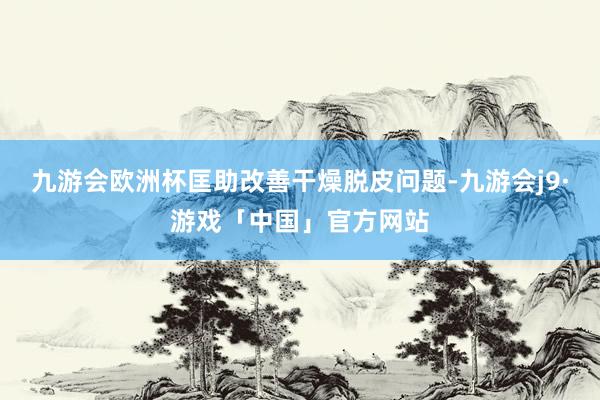 九游会欧洲杯匡助改善干燥脱皮问题-九游会j9·游戏「中国」官方网站