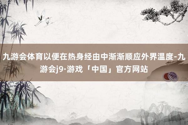 九游会体育以便在热身经由中渐渐顺应外界温度-九游会j9·游戏「中国」官方网站