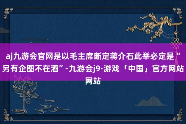 aj九游会官网是以毛主席断定蒋介石此举必定是“另有企图不在酒”-九游会j9·游戏「中国」官方网站