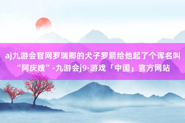 aj九游会官网罗瑞卿的犬子罗箭给他起了个诨名叫“阿庆嫂”-九游会j9·游戏「中国」官方网站