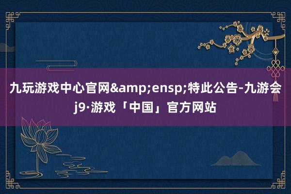 九玩游戏中心官网 特此公告-九游会j9·游戏「中国」官方网站