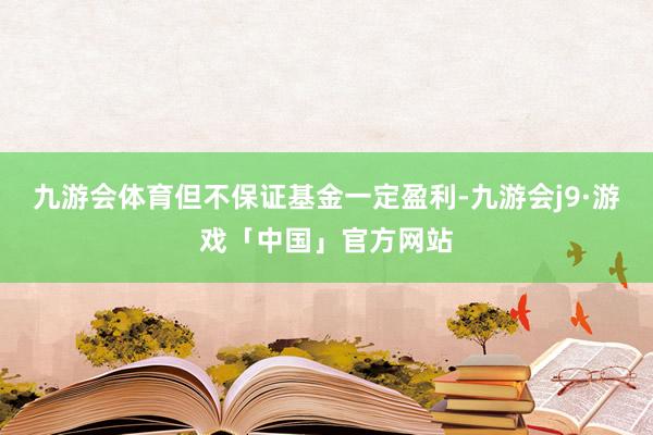 九游会体育但不保证基金一定盈利-九游会j9·游戏「中国」官方网站