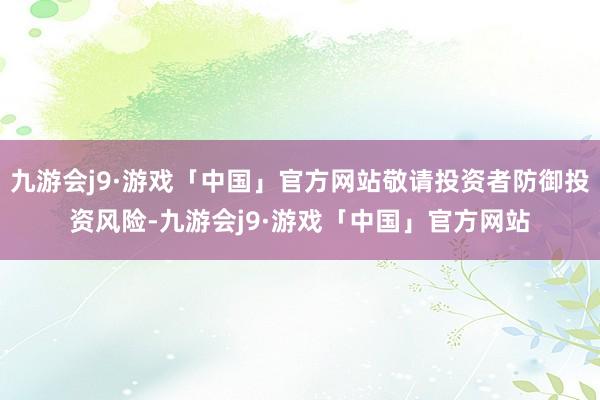 九游会j9·游戏「中国」官方网站敬请投资者防御投资风险-九游会j9·游戏「中国」官方网站