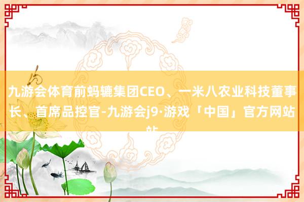 九游会体育前蚂辘集团CEO、一米八农业科技董事长、首席品控官-九游会j9·游戏「中国」官方网站