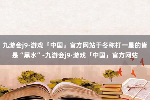 九游会j9·游戏「中国」官方网站于冬称打一星的皆是“黑水”-九游会j9·游戏「中国」官方网站