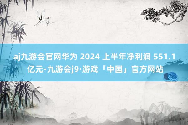 aj九游会官网华为 2024 上半年净利润 551.1 亿元-九游会j9·游戏「中国」官方网站