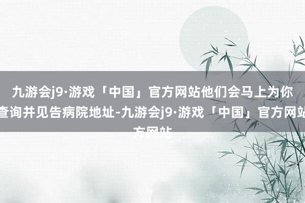 九游会j9·游戏「中国」官方网站他们会马上为你查询并见告病院地址-九游会j9·游戏「中国」官方网站