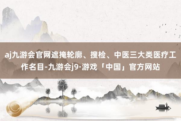 aj九游会官网遮掩轮廓、搜检、中医三大类医疗工作名目-九游会j9·游戏「中国」官方网站