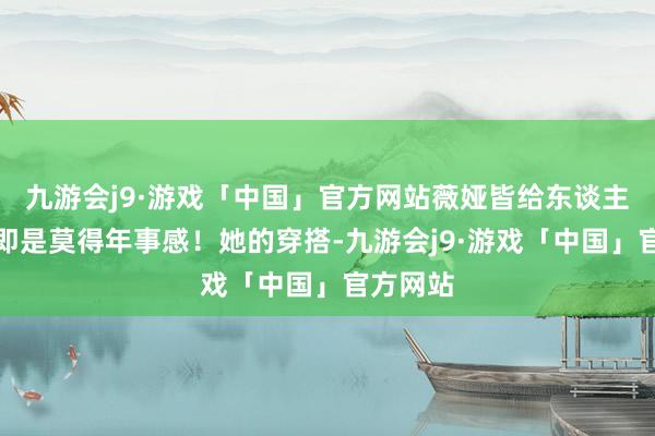 九游会j9·游戏「中国」官方网站薇娅皆给东谈主的嗅觉即是莫得年事感！她的穿搭-九游会j9·游戏「中国」官方网站