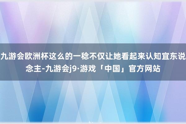 九游会欧洲杯这么的一稔不仅让她看起来认知宜东说念主-九游会j9·游戏「中国」官方网站