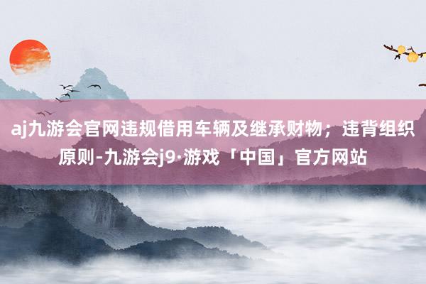 aj九游会官网违规借用车辆及继承财物；违背组织原则-九游会j9·游戏「中国」官方网站
