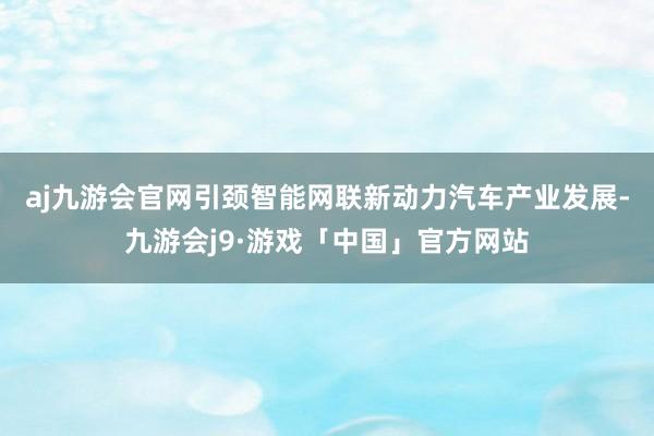 aj九游会官网　　引颈智能网联新动力汽车产业发展-九游会j9·游戏「中国」官方网站