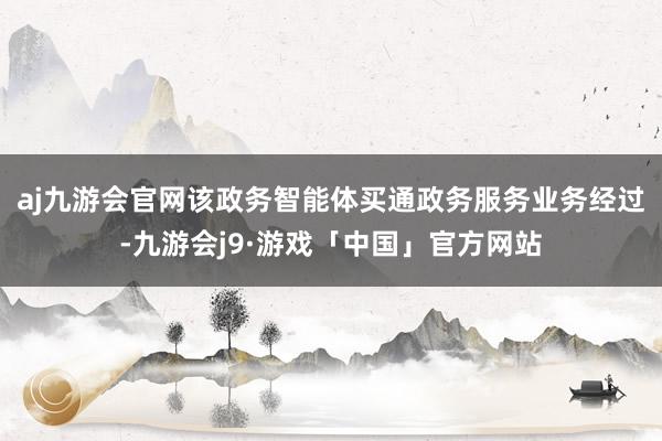 aj九游会官网　　该政务智能体买通政务服务业务经过-九游会j9·游戏「中国」官方网站