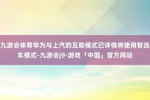 九游会体育华为与上汽的互助模式已详情将使用智选车模式-九游会j9·游戏「中国」官方网站