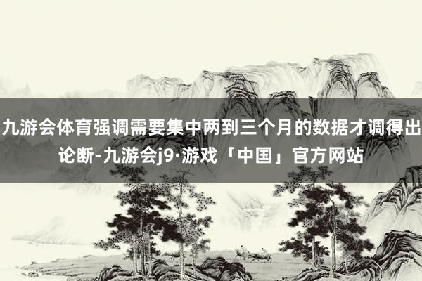 九游会体育强调需要集中两到三个月的数据才调得出论断-九游会j9·游戏「中国」官方网站