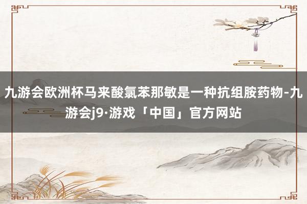 九游会欧洲杯马来酸氯苯那敏是一种抗组胺药物-九游会j9·游戏「中国」官方网站
