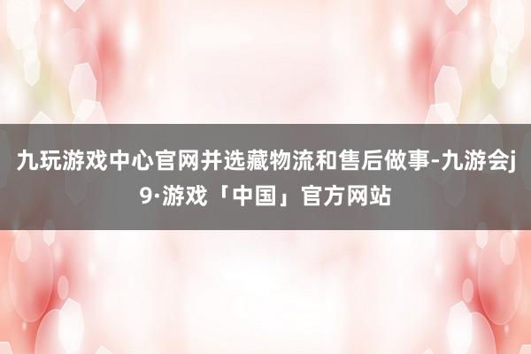 九玩游戏中心官网并选藏物流和售后做事-九游会j9·游戏「中国」官方网站
