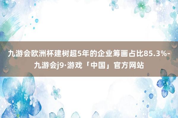 九游会欧洲杯建树超5年的企业筹画占比85.3%-九游会j9·游戏「中国」官方网站