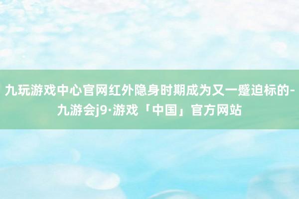 九玩游戏中心官网红外隐身时期成为又一蹙迫标的-九游会j9·游戏「中国」官方网站