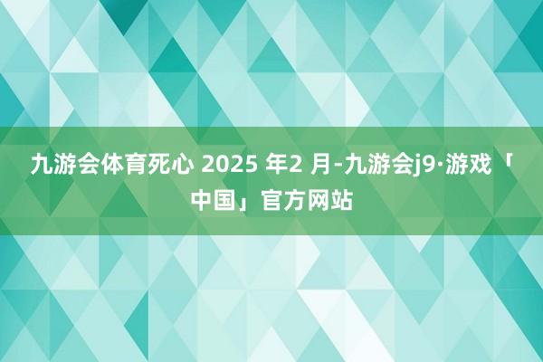 九游会体育死心 2025 年2 月-九游会j9·游戏「中国」官方网站
