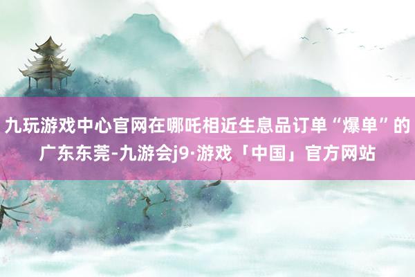 九玩游戏中心官网在哪吒相近生息品订单“爆单”的广东东莞-九游会j9·游戏「中国」官方网站
