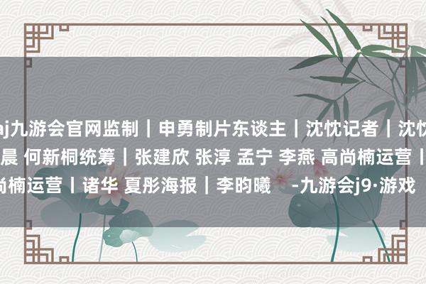 aj九游会官网监制｜申勇制片东谈主｜沈忱记者｜沈忱 徐新 杨新禹编著｜辛宇晨 何新桐统筹｜张建欣 张淳 孟宁 李燕 高尚楠运营丨诸华 夏彤海报｜李昀曦    -九游会j9·游戏「中国」官方网站