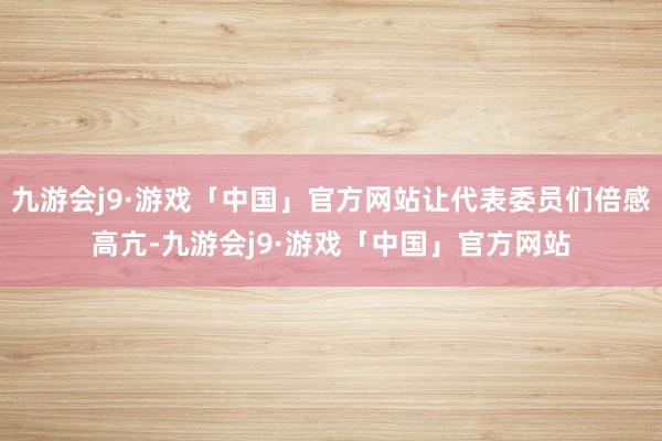 九游会j9·游戏「中国」官方网站让代表委员们倍感高亢-九游会j9·游戏「中国」官方网站