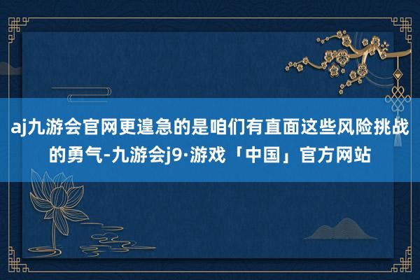 aj九游会官网更遑急的是咱们有直面这些风险挑战的勇气-九游会j9·游戏「中国」官方网站