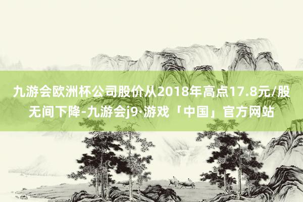 九游会欧洲杯公司股价从2018年高点17.8元/股无间下降-九游会j9·游戏「中国」官方网站