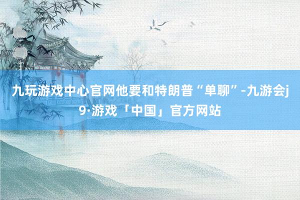 九玩游戏中心官网他要和特朗普“单聊”-九游会j9·游戏「中国」官方网站