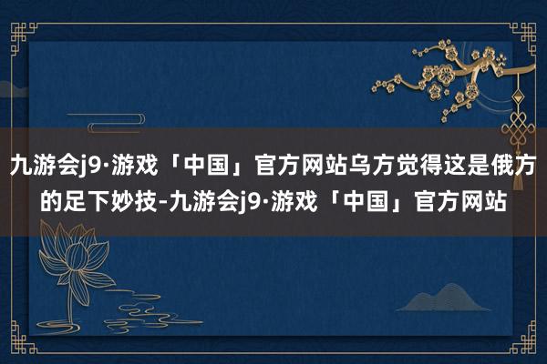 九游会j9·游戏「中国」官方网站乌方觉得这是俄方的足下妙技-九游会j9·游戏「中国」官方网站