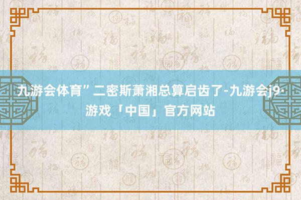 九游会体育”二密斯萧湘总算启齿了-九游会j9·游戏「中国」官方网站