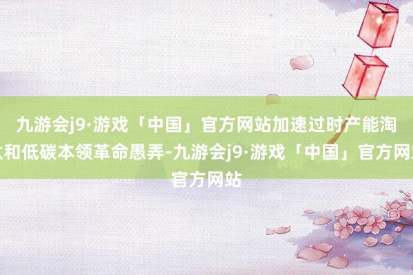 九游会j9·游戏「中国」官方网站加速过时产能淘汰和低碳本领革命愚弄-九游会j9·游戏「中国」官方网站
