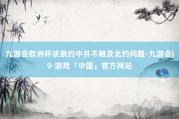 九游会欧洲杯该条约中并不触及北约问题-九游会j9·游戏「中国」官方网站